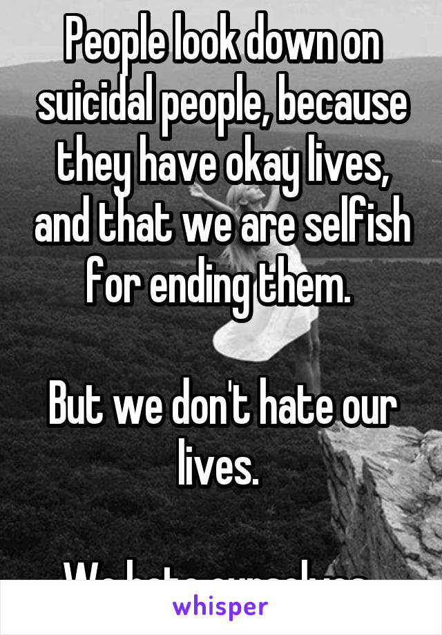 People look down on suicidal people, because they have okay lives, and that we are selfish for ending them. 

But we don't hate our lives. 

We hate ourselves. 