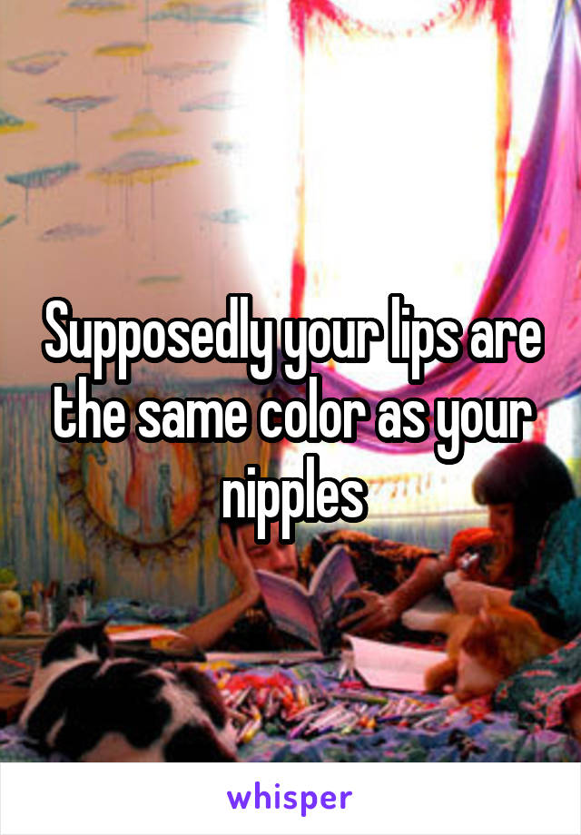 Supposedly your lips are the same color as your nipples