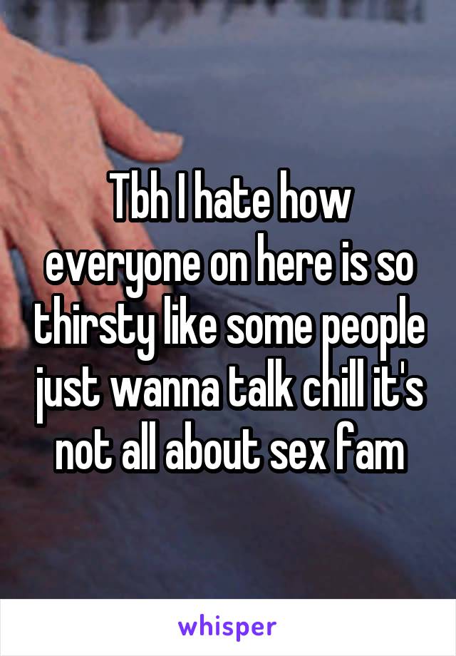 Tbh I hate how everyone on here is so thirsty like some people just wanna talk chill it's not all about sex fam