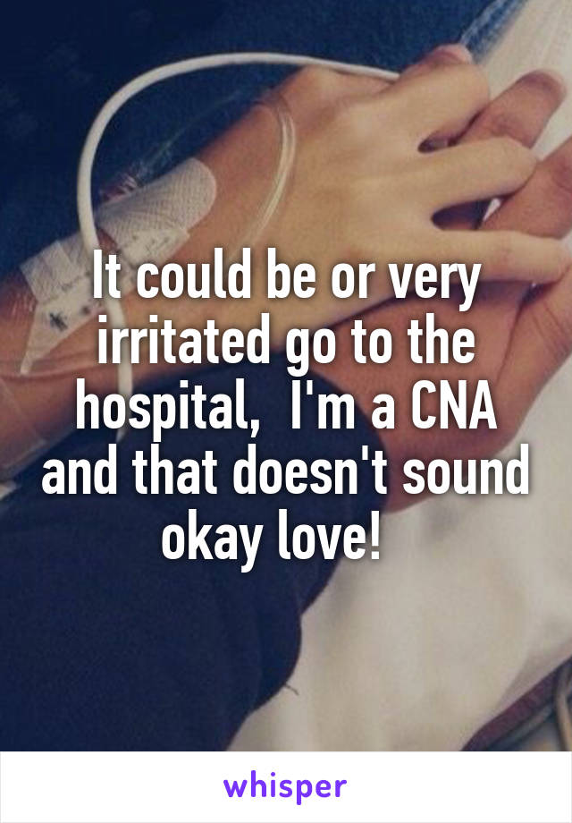 It could be or very irritated go to the hospital,  I'm a CNA and that doesn't sound okay love!  