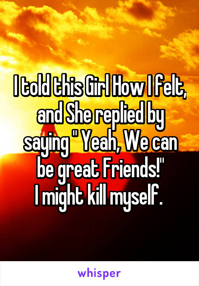 I told this Girl How I felt, and She replied by saying " Yeah, We can be great Friends!"
I might kill myself. 