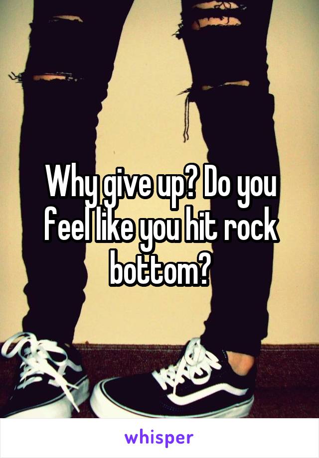 Why give up? Do you feel like you hit rock bottom?