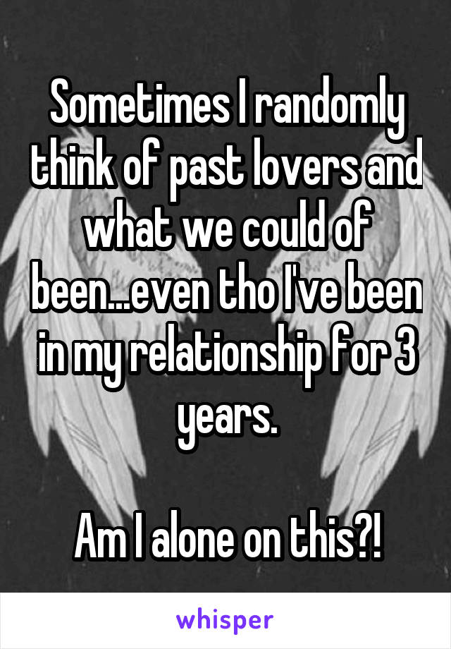 Sometimes I randomly think of past lovers and what we could of been...even tho I've been in my relationship for 3 years.

Am I alone on this?!