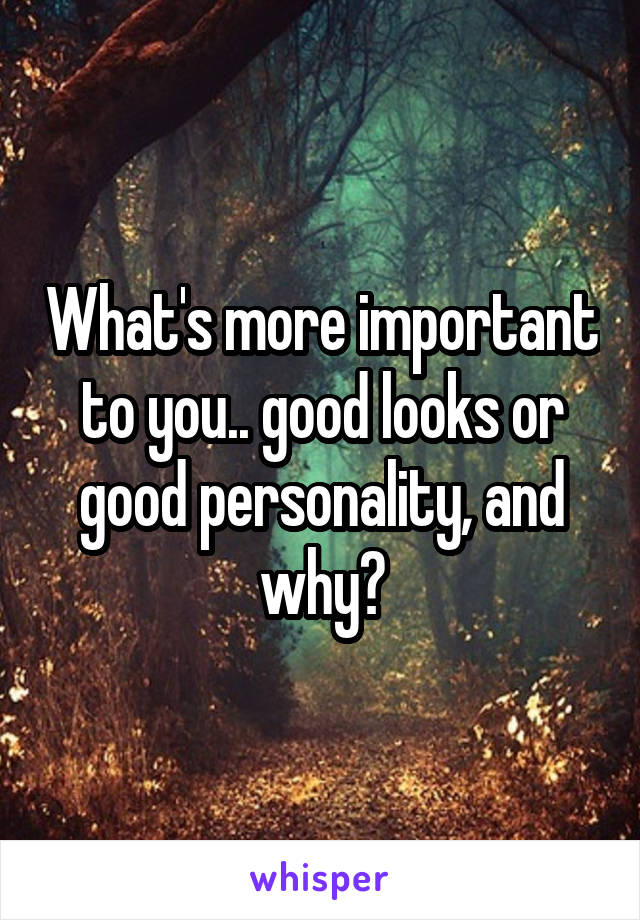 What's more important to you.. good looks or good personality, and why?