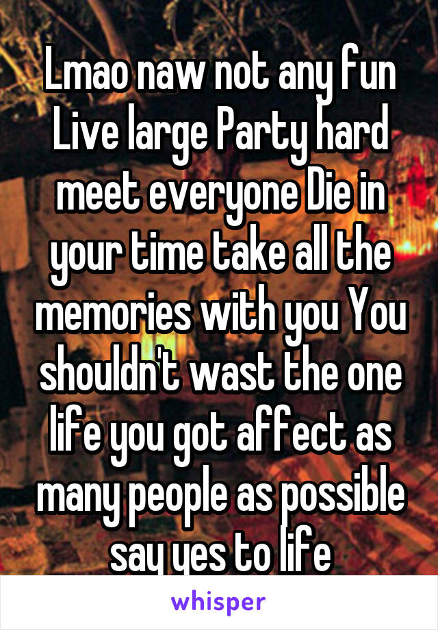 Lmao naw not any fun Live large Party hard meet everyone Die in your time take all the memories with you You shouldn't wast the one life you got affect as many people as possible say yes to life