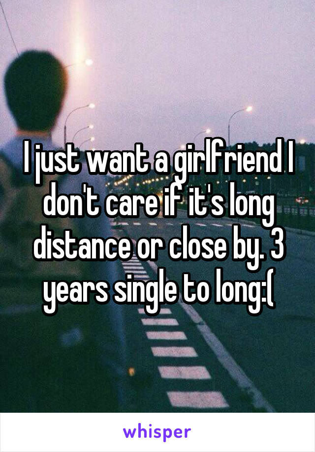 I just want a girlfriend I don't care if it's long distance or close by. 3 years single to long:(