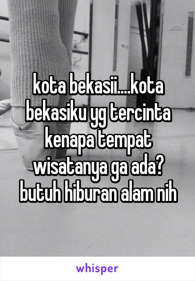 kota bekasii....kota bekasiku yg tercinta
kenapa tempat wisatanya ga ada?
butuh hiburan alam nih