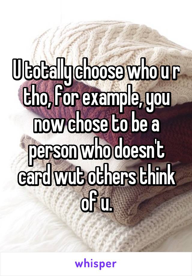 U totally choose who u r tho, for example, you now chose to be a person who doesn't card wut others think of u.