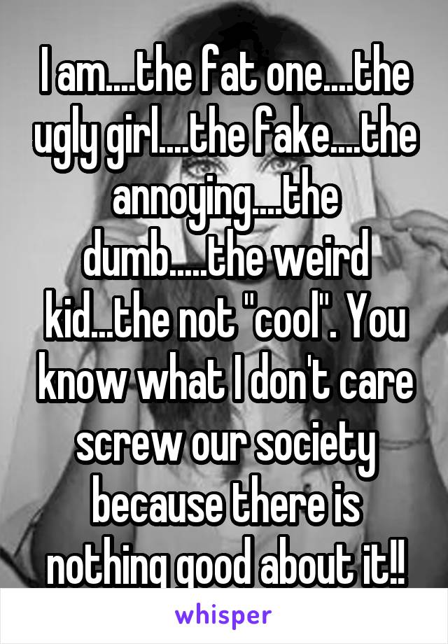 I am....the fat one....the ugly girl....the fake....the annoying....the dumb.....the weird kid...the not "cool". You know what I don't care screw our society because there is nothing good about it!!