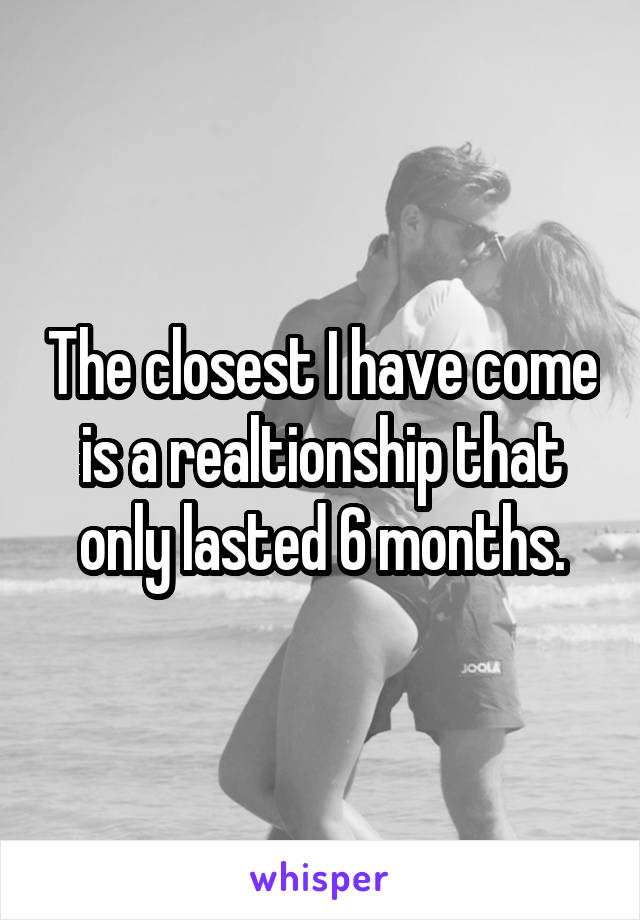 The closest I have come is a realtionship that only lasted 6 months.