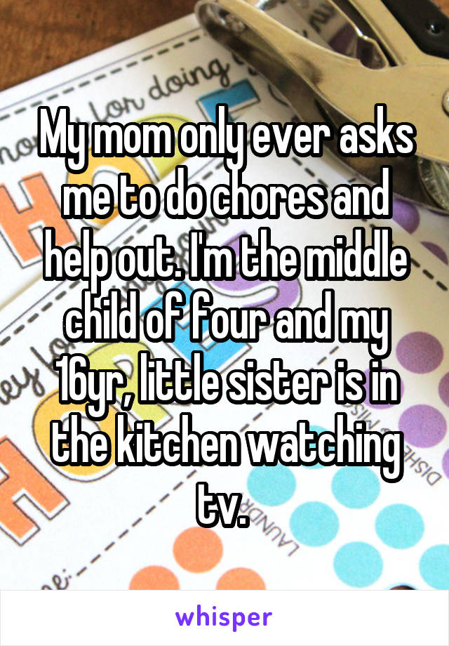 My mom only ever asks me to do chores and help out. I'm the middle child of four and my 16yr, little sister is in the kitchen watching tv. 