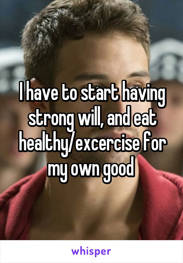 I have to start having strong will, and eat healthy/excercise for my own good 