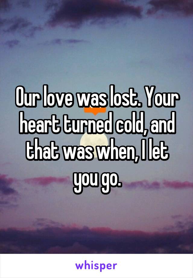 Our love was lost. Your heart turned cold, and that was when, I let you go.