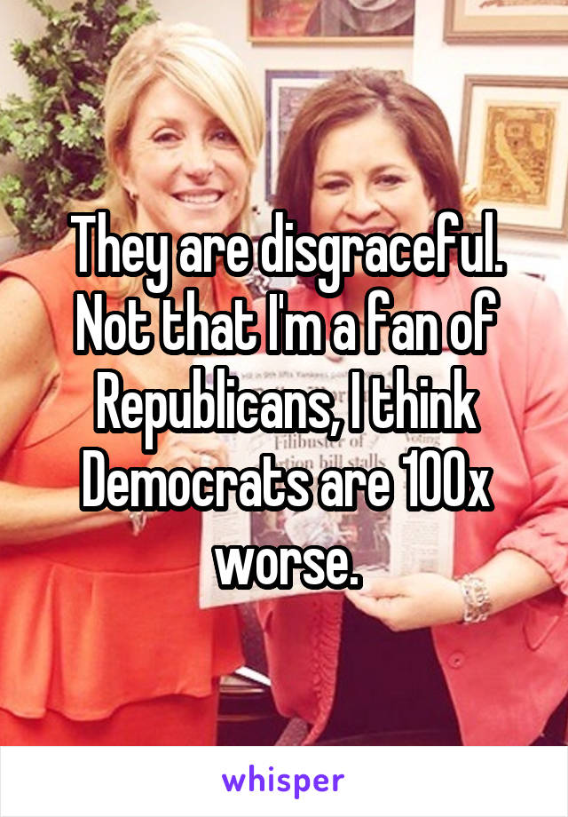 They are disgraceful. Not that I'm a fan of Republicans, I think Democrats are 100x worse.