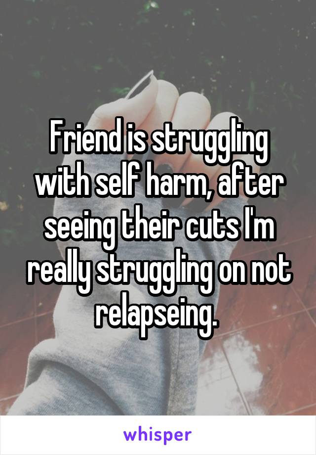 Friend is struggling with self harm, after seeing their cuts I'm really struggling on not relapseing. 