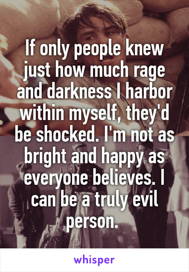 If only people knew just how much rage and darkness I harbor within myself, they'd be shocked. I'm not as bright and happy as everyone believes. I can be a truly evil person. 