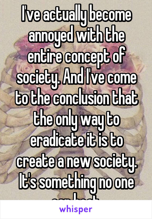 I've actually become annoyed with the entire concept of society. And I've come to the conclusion that the only way to eradicate it is to create a new society. It's something no one can beat.