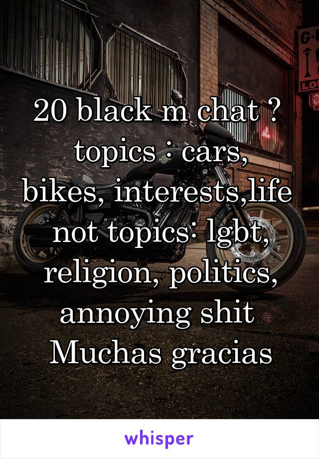 20 black m chat ? 
topics : cars, bikes, interests,life 
not topics: lgbt, religion, politics, annoying shit 
Muchas gracias