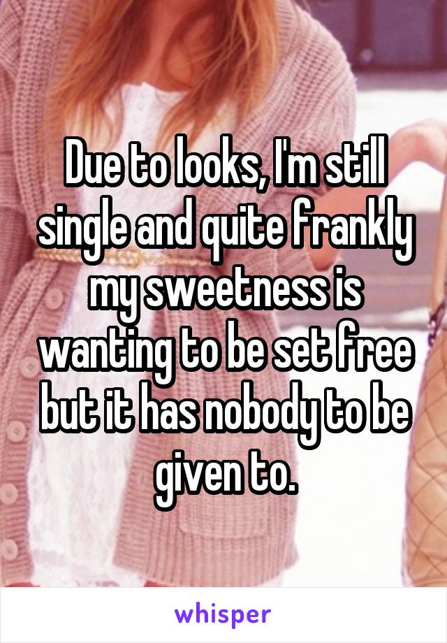 Due to looks, I'm still single and quite frankly my sweetness is wanting to be set free but it has nobody to be given to.