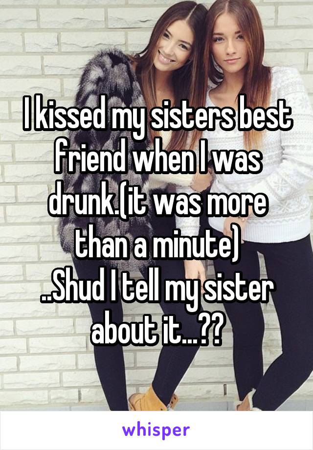 I kissed my sisters best friend when I was drunk.(it was more than a minute)
..Shud I tell my sister about it...??