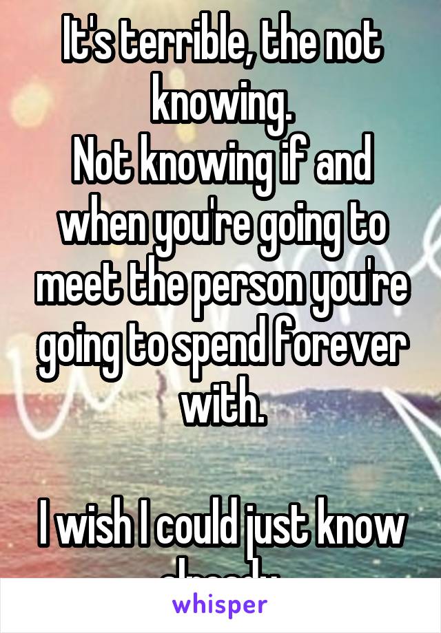 It's terrible, the not knowing.
Not knowing if and when you're going to meet the person you're going to spend forever with.

I wish I could just know already 