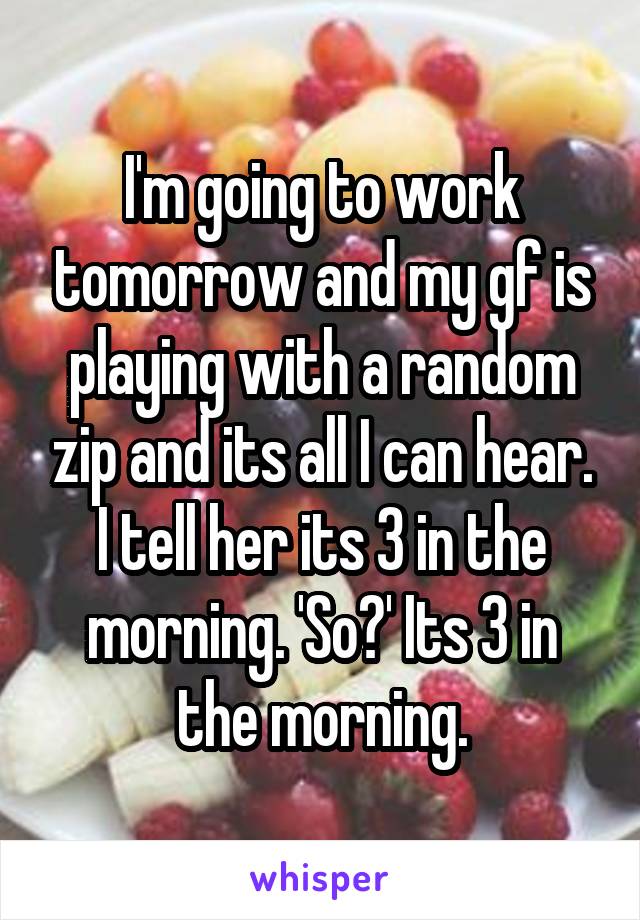 I'm going to work tomorrow and my gf is playing with a random zip and its all I can hear. I tell her its 3 in the morning. 'So?' Its 3 in the morning.