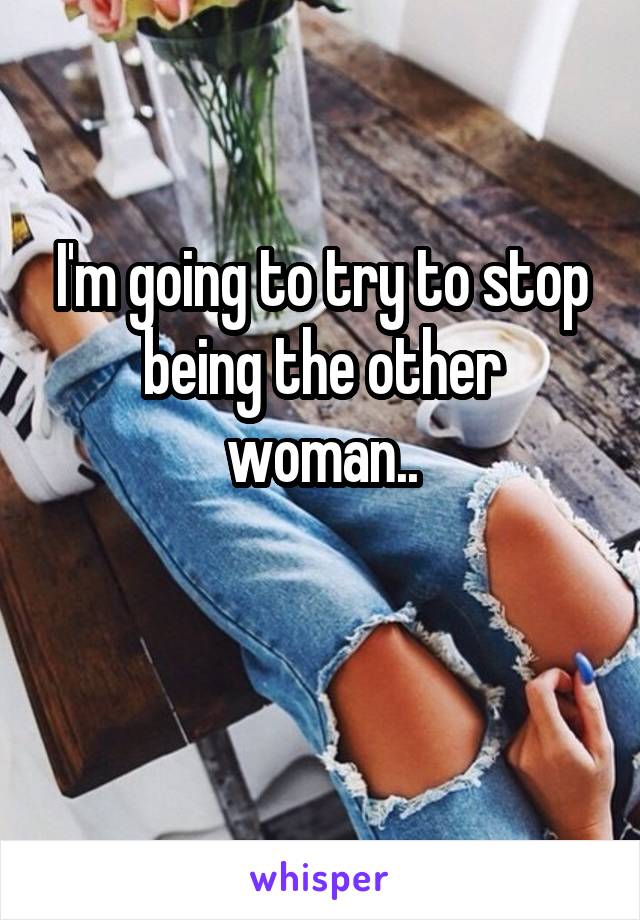 I'm going to try to stop being the other woman..

