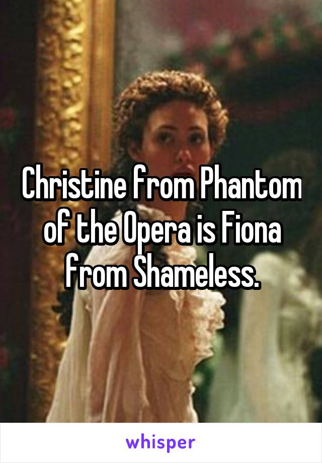 Christine from Phantom of the Opera is Fiona from Shameless.