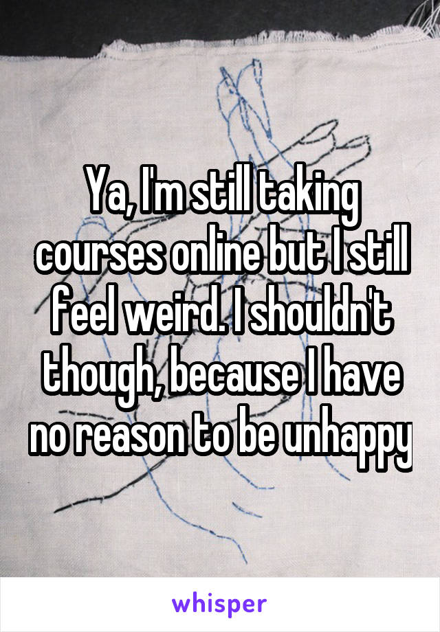 Ya, I'm still taking courses online but I still feel weird. I shouldn't though, because I have no reason to be unhappy