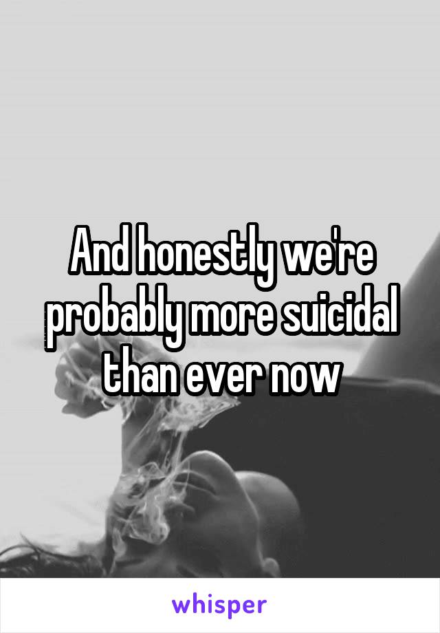 And honestly we're probably more suicidal than ever now