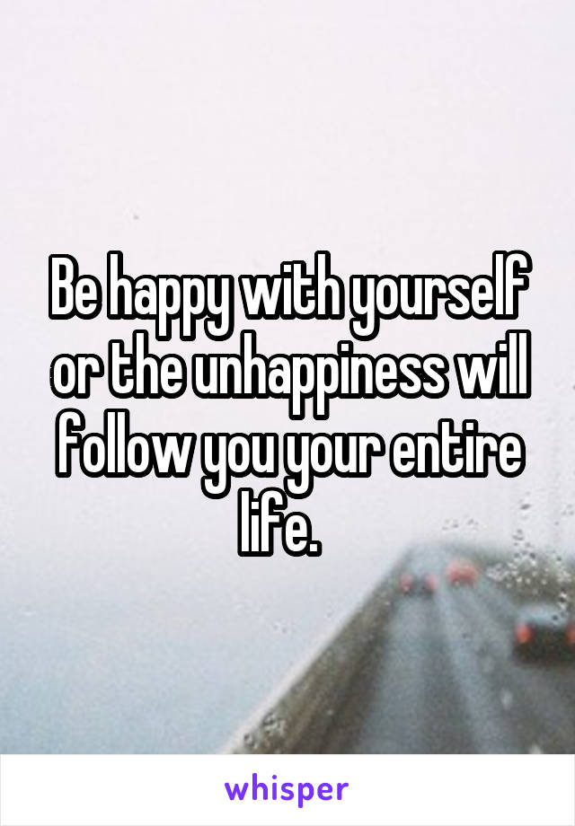 Be happy with yourself or the unhappiness will follow you your entire life.  