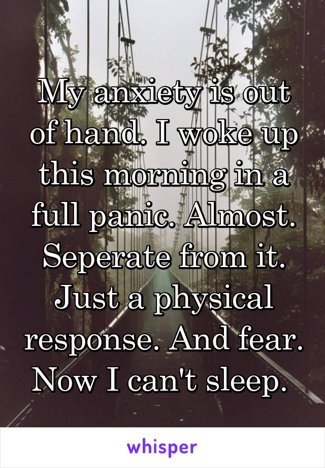 My anxiety is out of hand. I woke up this morning in a full panic. Almost. Seperate from it. Just a physical response. And fear. Now I can't sleep. 