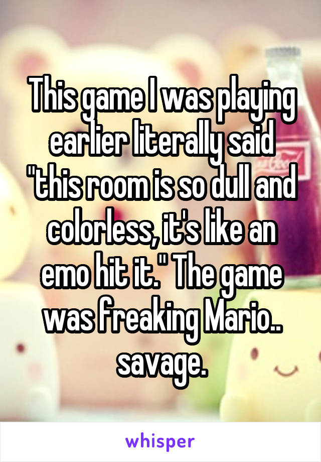 This game I was playing earlier literally said "this room is so dull and colorless, it's like an emo hit it." The game was freaking Mario.. savage.