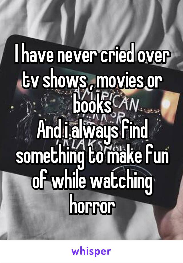 I have never cried over tv shows , movies or books
And i always find something to make fun of while watching horror