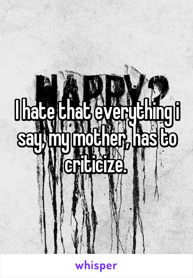 I hate that everything i say, my mother, has to criticize. 