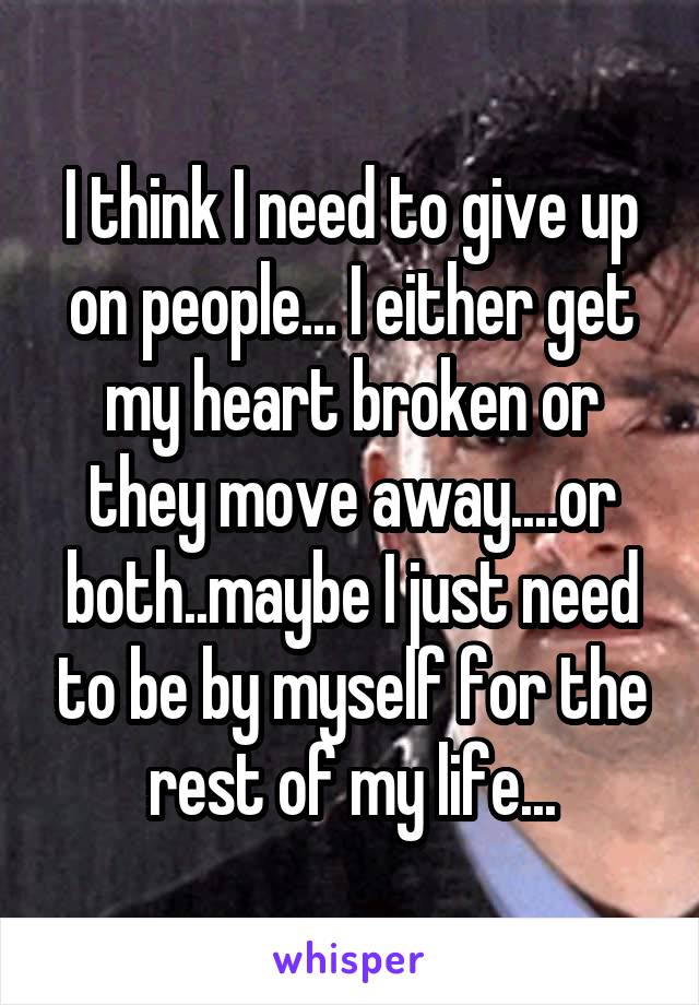 I think I need to give up on people... I either get my heart broken or they move away....or both..maybe I just need to be by myself for the rest of my life...