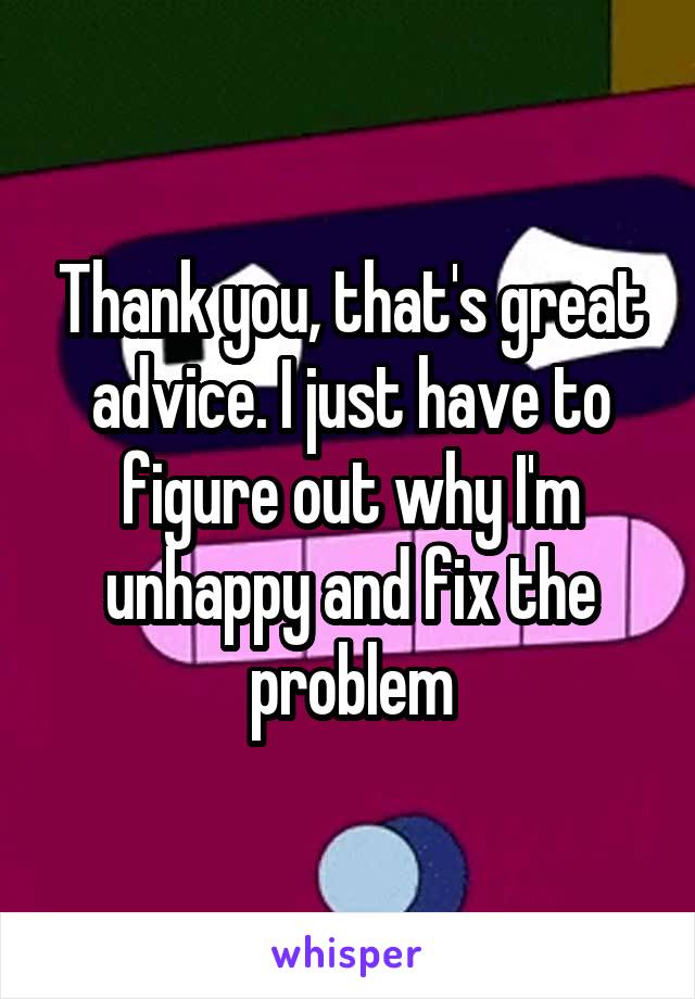 Thank you, that's great advice. I just have to figure out why I'm unhappy and fix the problem