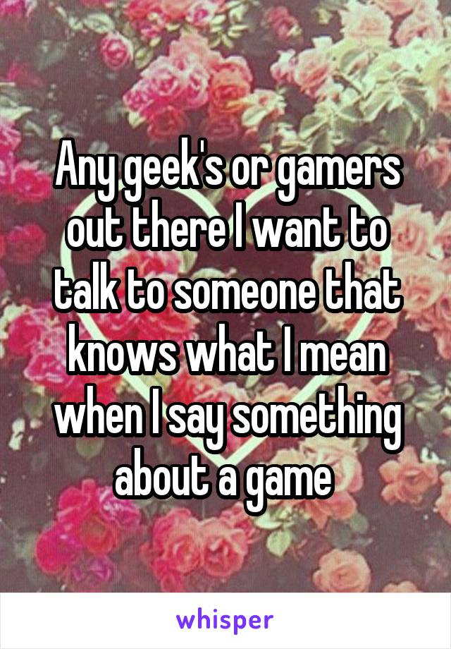 Any geek's or gamers out there I want to talk to someone that knows what I mean when I say something about a game 