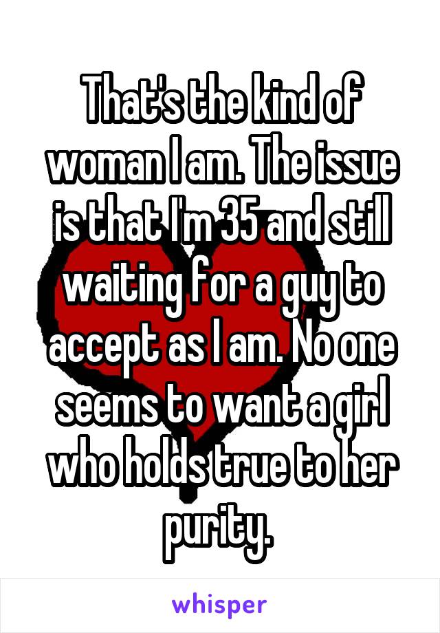 That's the kind of woman I am. The issue is that I'm 35 and still waiting for a guy to accept as I am. No one seems to want a girl who holds true to her purity. 