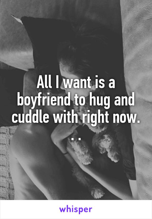 All I want is a boyfriend to hug and cuddle with right now. . .