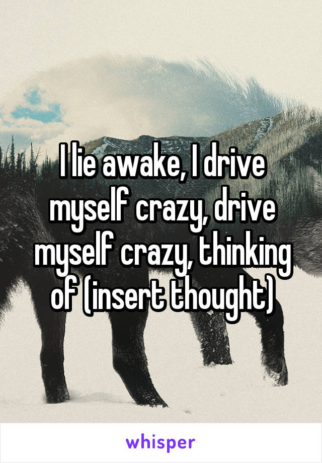 I lie awake, I drive myself crazy, drive myself crazy, thinking of (insert thought)