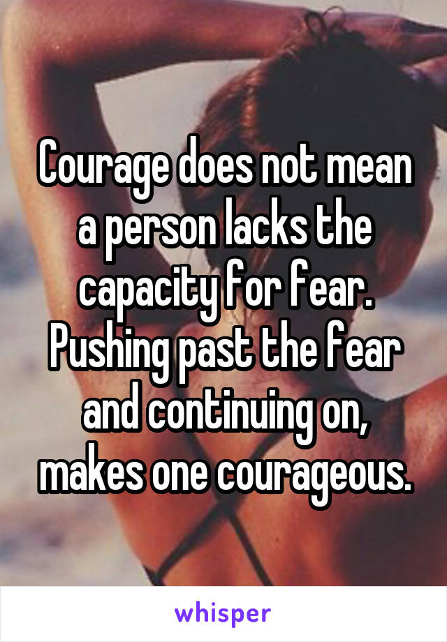 Courage does not mean a person lacks the capacity for fear.
Pushing past the fear and continuing on, makes one courageous.