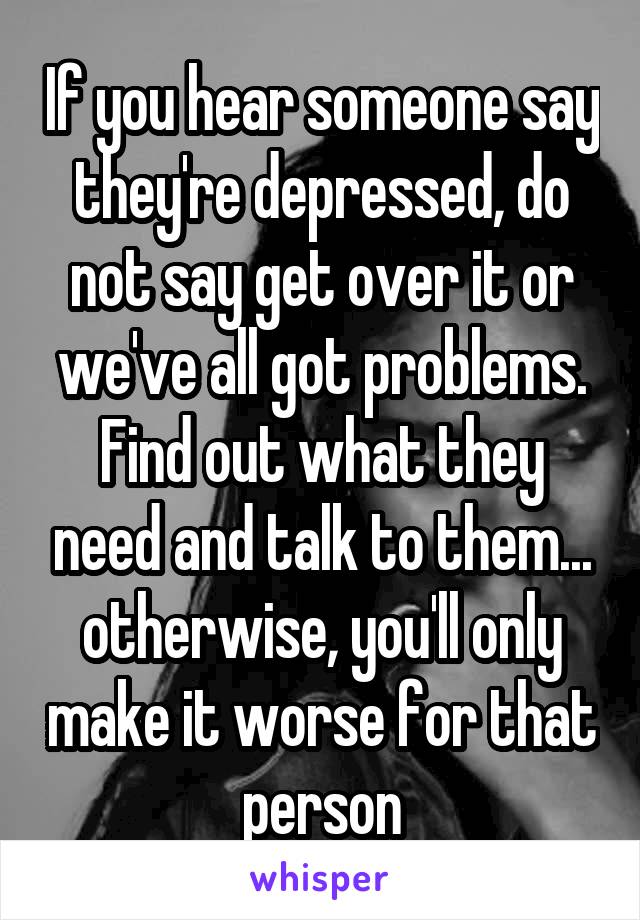 If you hear someone say they're depressed, do not say get over it or we've all got problems. Find out what they need and talk to them... otherwise, you'll only make it worse for that person