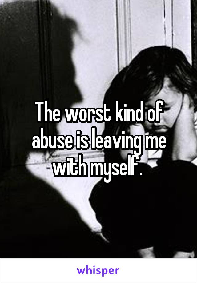 The worst kind of abuse is leaving me with myself. 