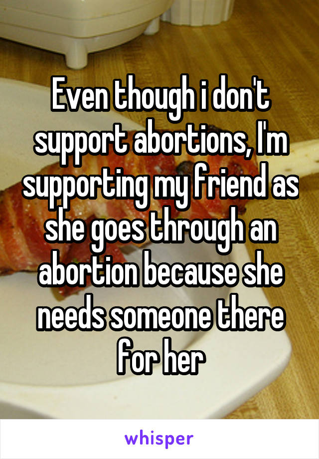 Even though i don't support abortions, I'm supporting my friend as she goes through an abortion because she needs someone there for her