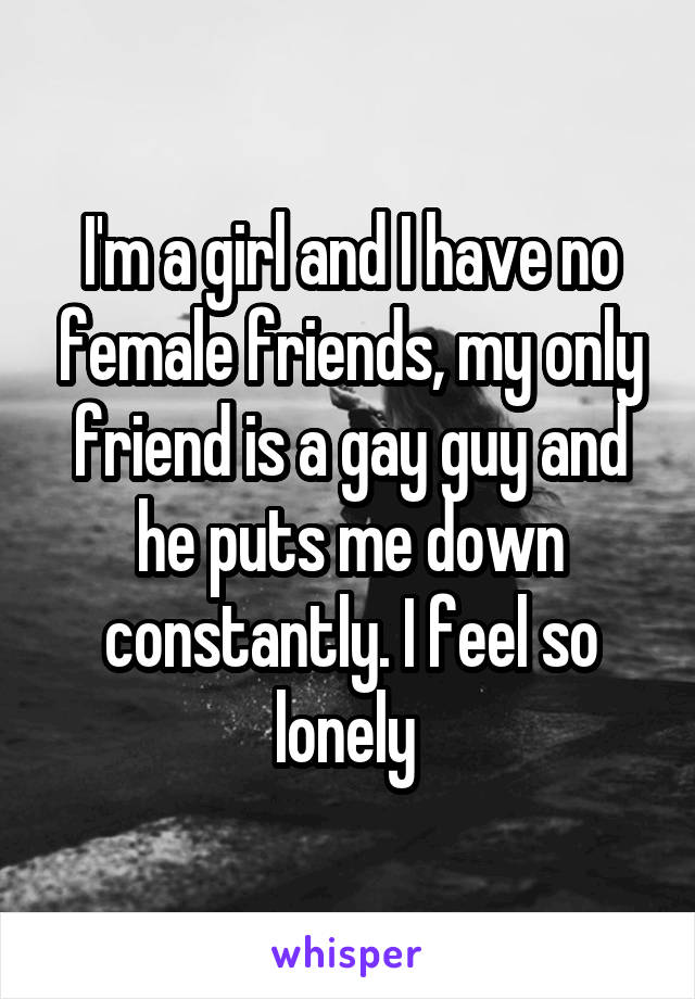 I'm a girl and I have no female friends, my only friend is a gay guy and he puts me down constantly. I feel so lonely 