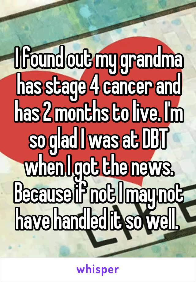 I found out my grandma has stage 4 cancer and has 2 months to live. I'm so glad I was at DBT when I got the news. Because if not I may not have handled it so well. 