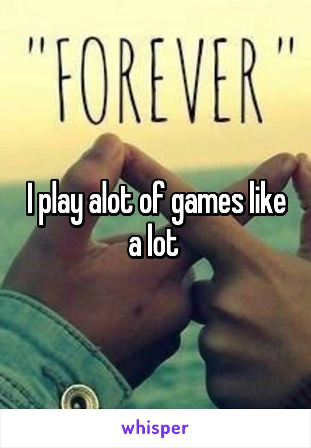 I play alot of games like a lot 