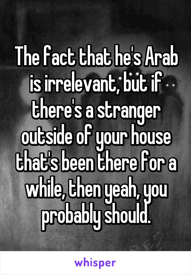 The fact that he's Arab is irrelevant, but if there's a stranger outside of your house that's been there for a while, then yeah, you probably should.