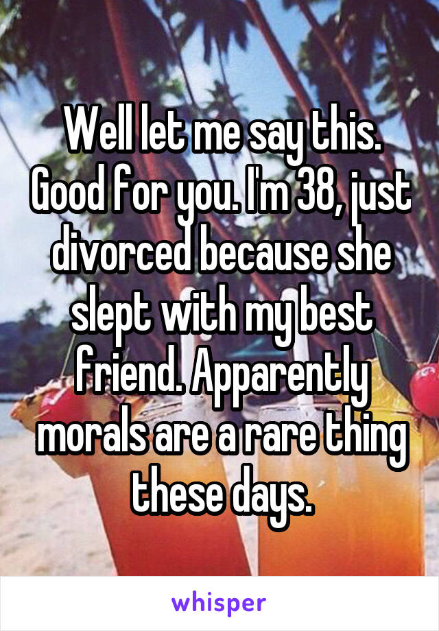 Well let me say this. Good for you. I'm 38, just divorced because she slept with my best friend. Apparently morals are a rare thing these days.